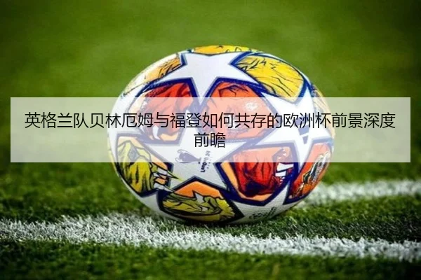 英格兰队贝林厄姆与福登如何共存的欧洲杯前景深度前瞻